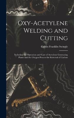 Oxy-Acetylene Welding and Cutting: Including the Operation and Care of Acetylene Generating Plants and the Oxygen Process for Removal of Carbon - Swingle, Calvin Franklin