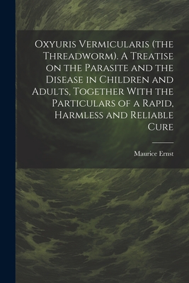 Oxyuris Vermicularis (the Threadworm). A Treatise on the Parasite and the Disease in Children and Adults, Together With the Particulars of a Rapid, Harmless and Reliable Cure - Ernst, Maurice