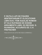 P. Rutilii Lupi de Figuris Sententiarum Et Elocutionis Libri Duo, Item Aquilae Romani Et Iulii Rufiniani de Eodem Argumento Libri, Ex Recens. D. Ruhnkenii, Accurate Ed. C.H. Frotscher