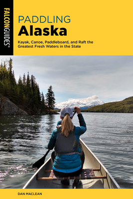 Paddling Alaska: Kayak, Canoe, Paddleboard, and Raft the Greatest Fresh Waters in the State - MacLean, Dan