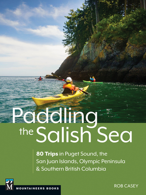 Paddling the Salish Sea: 80 Trips in Puget Sound, the San Juan Islands, Olympic Peninsula & Southern British Columbia - Casey, Rob