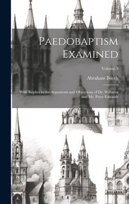 Paedobaptism Examined: With Replies to the Arguments and Objections of Dr. Williams and Mr. Peter Edwards; Volume 3 - Booth, Abraham