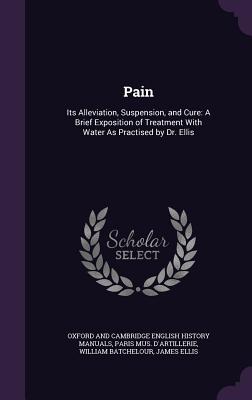 Pain: Its Alleviation, Suspension, and Cure: A Brief Exposition of Treatment With Water As Practised by Dr. Ellis - Manuals, Oxford And Cambridge English Hi, and D'Artillerie, Paris Mus, and Batchelour, William