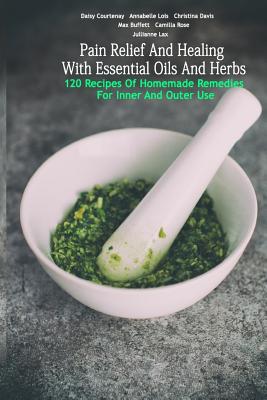 Pain Relief And Healing With Essential Oils And Herbs: 120 Recipes Of Homemade Remedies For Inner And Outer Use: (Herbal Antibiotics, Herbal Teas, Healing Salves) - Rose, Camilla, and Davis, Christina, and Buffett, Max