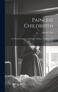 Painless Childbirth: Or, Healthy Mothers and Healthy Children: a Book for All Women