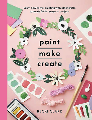 Paint, Make and Create: A Creative Guide with 25 Painting and Craft Projects - Clark, Becki