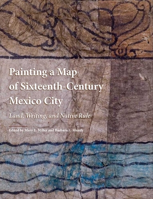 Painting a Map of Sixteenth-Century Mexico City: Land, Writing, and Native Rule - Miller, Mary (Editor), and Mundy, Barbara E. (Editor)