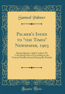 Palmer's Index to "the Times" Newspaper, 1903: Spring Quarter, April 1 to June 30; Containing Index to Everything in the Various Numbers Issued During the Months (Classic Reprint)