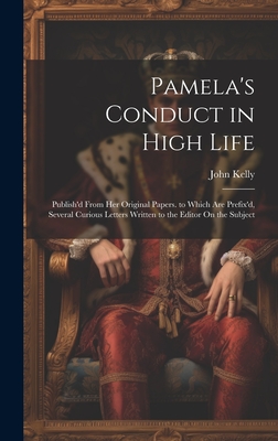 Pamela's Conduct in High Life: Publish'd From Her Original Papers. to Which Are Prefix'd, Several Curious Letters Written to the Editor On the Subject - Kelly, John