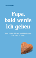 Papa, bald werde ich gehen: Vom Leben, Lieben und Loslassen. Ein Vater erz?hlt.