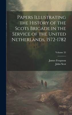 Papers Illustrating the History of the Scots Brigade in the Service of the United Netherlands, 1572-1782; Volume 35 - Ferguson, James, and Scot, John