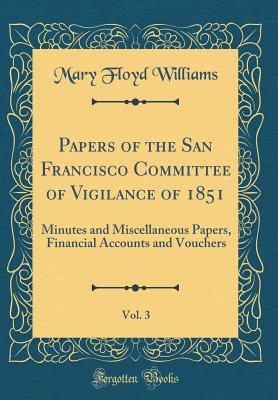 Papers of the San Francisco Committee of Vigilance of 1851, Vol. 3: Minutes and Miscellaneous Papers, Financial Accounts and Vouchers (Classic Reprint) - Williams, Mary Floyd