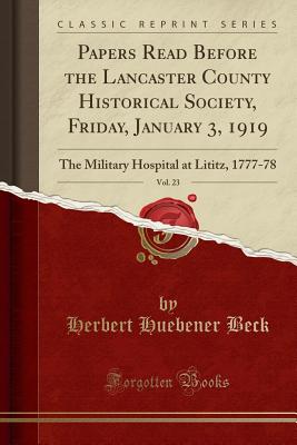 Papers Read Before the Lancaster County Historical Society, Friday, January 3, 1919, Vol. 23: The Military Hospital at Lititz, 1777-78 (Classic Reprint) - Beck, Herbert Huebener