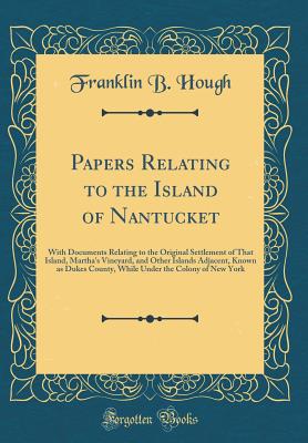 Papers Relating to the Island of Nantucket: With Documents Relating to the Original Settlement of That Island, Martha's Vineyard, and Other Islands Adjacent, Known as Dukes County, While Under the Colony of New York (Classic Reprint) - Hough, Franklin B