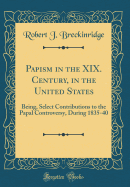 Papism in the XIX. Century, in the United States: Being, Select Contributions to the Papal Controversy, During 1835-40 (Classic Reprint)