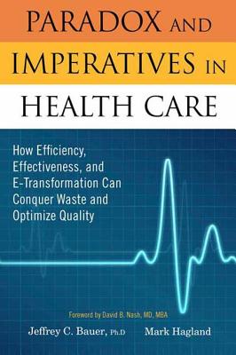 Paradox and Imperatives in Health Care: How Efficiency, Effectiveness, and E-Transformation Can Conquer Waste and Optimize Quality - Bauer, Jeffrey C, and Hagland, Mark