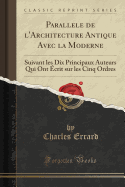 Parallele de L'Architecture Antique Avec La Moderne: Suivant Les Dix Principaux Auteurs Qui Ont Ecrit Sur Les Cinq Ordres (Classic Reprint)