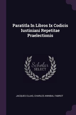 Paratitla In Libros Ix Codicis Iustiniani Repetitae Praelectionis - Cujas, Jacques, and Charles Annibal Fabrot (Creator)