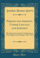Pardon and Amnesty Under Lincoln and Johnson: The Restoration of the Confederates to Their Rights and Privileges, 1861-1898 (Classic Reprint)
