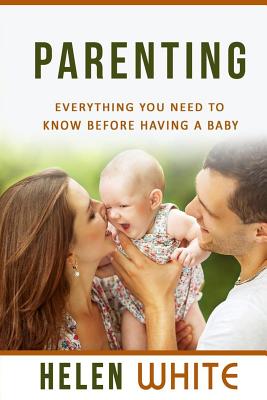 Parenting: Everything You Need to Know Before Having a Baby: Getting your Life Ready and Preparing to Raise the Happiest Baby (Advice for New Parents, Marriage, Finances, Emotions, Time Management) - White, Helen