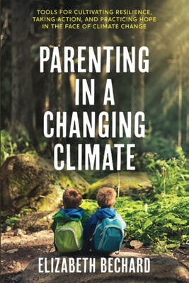 Parenting in a Changing Climate: Tools for Cultivating Resilience, Taking Action, and Practicing Hope in the Face of Climate Change - Bechard, Elizabeth