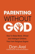 Parenting Without God - How to Raise Moral, Ethical and Intelligent Children, Free from Religious Dogma - Arel, Dan