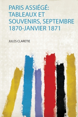 Paris Assi?g?: Tableaux Et Souvenirs, Septembre 1870-Janvier 1871 - Claretie, Jules