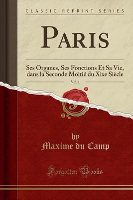 Paris, Vol. 1: Ses Organes, Ses Fonctions Et Sa Vie, Dans La Seconde Moitie Du Xixe Siecle (Classic Reprint) - Camp, Maxime Du