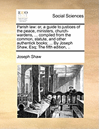 Parish Law: Or, a Guide to Justices of the Peace, Ministers, Church-wardens, ... Compiled From the Common, Statute, and Other Authentick Books; ... By Joseph Shaw, Esq; The Fifth Edition,