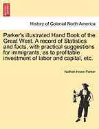 Parker's Illustrated Hand Book of the Great West. a Record of Statistics and Facts, with Practical Suggestions for Immigrants, as to Profitable Investment of Labor and Capital, Etc.