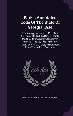 Park's Annotated Code Of The State Of Georgia, 1914: Embracing The Code Of 1910 And Amendments And Additions Thereto Made By The General Assembly In 1910, 1911, 1912, 1913, And 1914, Together With Complete Annotations From The Judicial Decisions - Georgia (Creator), and Georgia General Assembly (Creator)