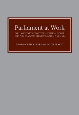 Parliament at Work: Parliamentary Committees, Political Power and Public Access in Early Modern England - Chris R Kyle, Chris R (Editor), and Peacey, Jason, Prof. (Contributions by), and Kyle, Christopher (Contributions by)