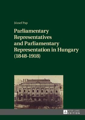 Parliamentary Representatives and Parliamentary Representation in Hungary (1848-1918) - Pap, Jzsef