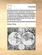 Parochial Music Corrected: Containing Remarks on the Performance of Psalmody in Country Churches, and on the Ridiculous and Profane Manner of Singing Practised by the Methodists; Reflections on the Bad Performance of Psalmody in London, Westminster, &C