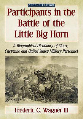 Participants in the Battle of the Little Big Horn: A Biographical Dictionary of Sioux, Cheyenne and United States Military Personnel, 2D Ed. - Wagner, Frederic C