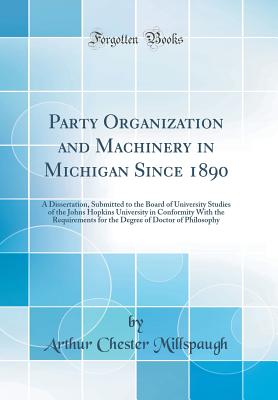 Party Organization and Machinery in Michigan Since 1890: A Dissertation, Submitted to the Board of University Studies of the Johns Hopkins University in Conformity with the Requirements for the Degree of Doctor of Philosophy (Classic Reprint) - Millspaugh, Arthur Chester