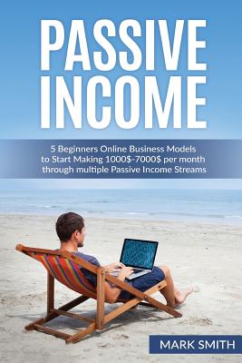 Passive Income: 5 Beginners Online Business Models to Start Making 1000$-7000$ per month through multiple Passive Income Streams - Smith, Mark