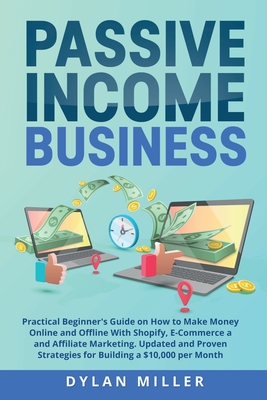 Passive Income Business: Practical Beginner's Guide on How to Make Money Online and Offline With Shopify, E-Commerce and Affiliate Marketing. Updated and Proven Strategies for Building a $10,000 per Month - Miller, Dylan