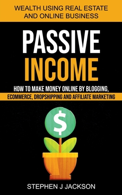 Passive Income: How to Make Money Online by Blogging, Ecommerce, Dropshipping and Affiliate Marketing (Wealth Using Real Estate And Online Business) - J Jackson, Stephen