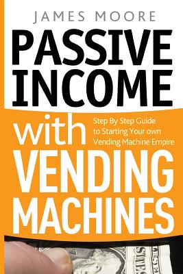 Passive Income with Vending Machines: Step By Step Guide to Starting Your own Vending Machine Empire - Moore, James