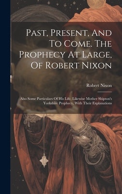 Past, Present, And To Come. The Prophecy At Large, Of Robert Nixon: Also Some Particulars Of His Life. Likewise Mother Shipton's Yorkshire Prophecy, With Their Explanations - Nixon, Robert