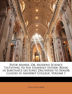 Pater Mundi, Or, Modern Science Testifying to the Heavenly Father: Being in Substance Lectures Delivered to Senior Classes in Amherst College, Volume 1 - Burr, Enoch Fitch