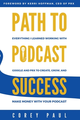 Path To Podcast Success: Everything I Learned Working with Google and PRX to Create, Grow, and Make Money with Your Podcast - Paul, Corey, and Hoffman, Kerri (Foreword by)