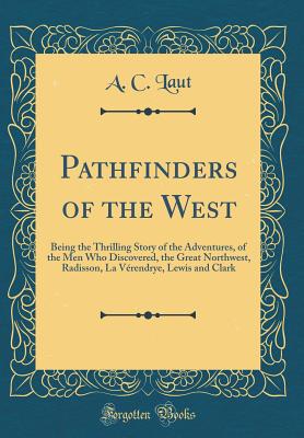 Pathfinders of the West: Being the Thrilling Story of the Adventures, of the Men Who Discovered, the Great Northwest, Radisson, La Vrendrye, Lewis and Clark (Classic Reprint) - Laut, A C