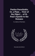 Paulus Parochialis; Or, a Plain ... View of the Object ... of St. Paul's Epistle to the Romans: In a Series of Sermons