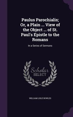 Paulus Parochialis; Or, a Plain ... View of the Object ... of St. Paul's Epistle to the Romans: In a Series of Sermons - Bowles, William Lisle