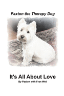 Paxton the Therapy Dog" It's All About Love: A winsome Westie finds his purpose as a therapy dog by giving away his love.