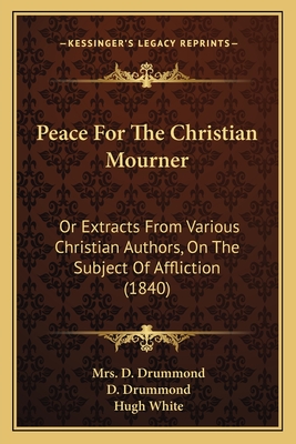 Peace For The Christian Mourner: Or Extracts From Various Christian Authors, On The Subject Of Affliction (1840) - Drummond, D (Foreword by), and White, Hugh