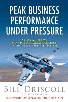 Peak Business Performance Under Pressure: A Navy Ace Shows How to Make Great Decisions in the Heat of Business Battles - Driscoll, Bill, and Nye, Peter Joffre, and McCain, John (Foreword by)
