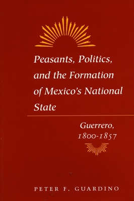 Peasants, Politics, and the Formation of Mexico's National State: Guerrero, 1800-1857 - Guardino, Peter F